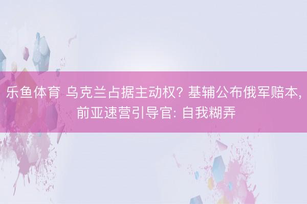 乐鱼体育 乌克兰占据主动权? 基辅公布俄军赔本, 前亚速营引导官: 自我糊弄