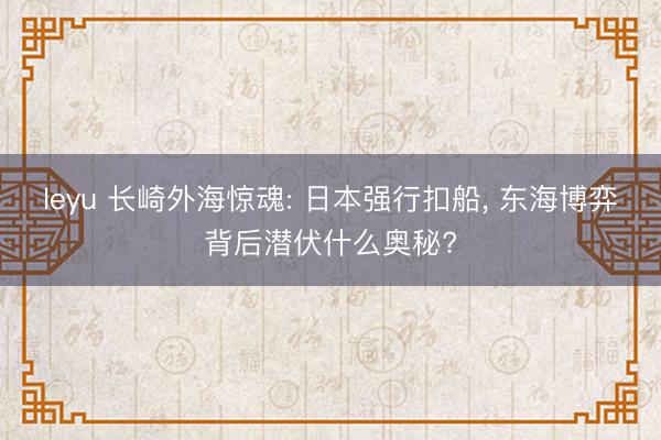 leyu 长崎外海惊魂: 日本强行扣船, 东海博弈背后潜伏什么奥秘?