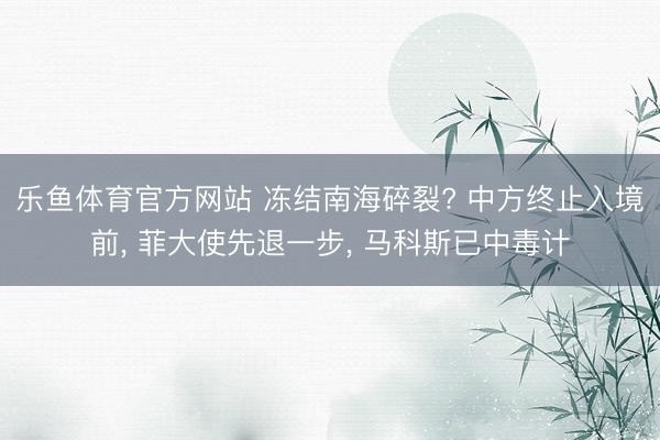 乐鱼体育官方网站 冻结南海碎裂? 中方终止入境前, 菲大使先退一步, 马科斯已中毒计