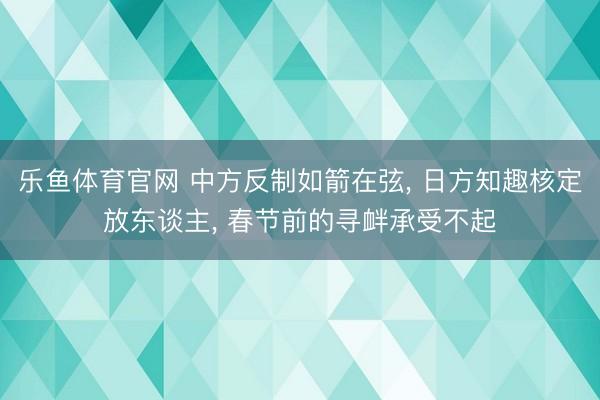 乐鱼体育官网 中方反制如箭在弦, 日方知趣核定放东谈主, 春节前的寻衅承受不起