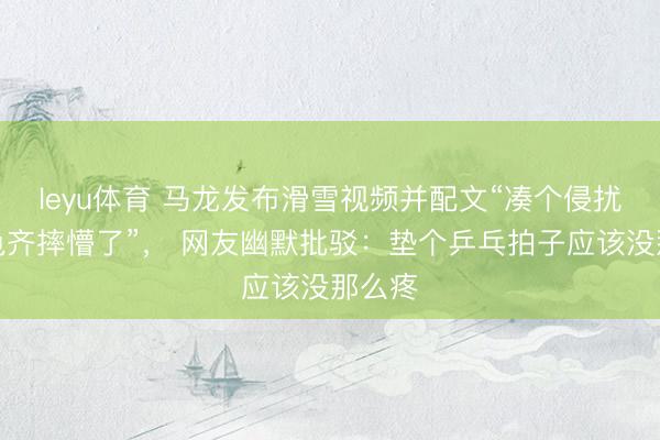 leyu体育 马龙发布滑雪视频并配文“凑个侵扰,乌龟齐摔懵了”, 网友幽默批驳:垫个乒乓拍子应该没那么疼