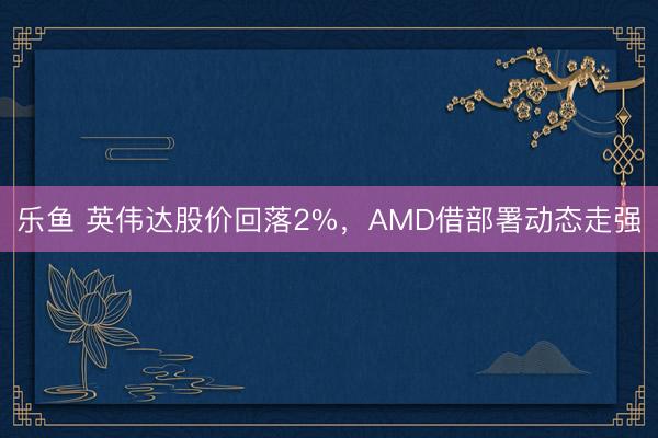 乐鱼 英伟达股价回落2%，AMD借部署动态走强
