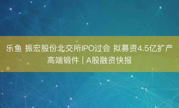 乐鱼 振宏股份北交所IPO过会 拟募资4.5亿扩产高端锻件 | A股融资快报