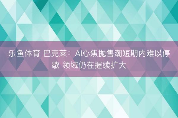 乐鱼体育 巴克莱：AI心焦抛售潮短期内难以停歇 领域仍在握续扩大