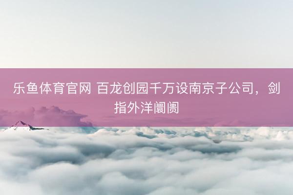 乐鱼体育官网 百龙创园千万设南京子公司，剑指外洋阛阓