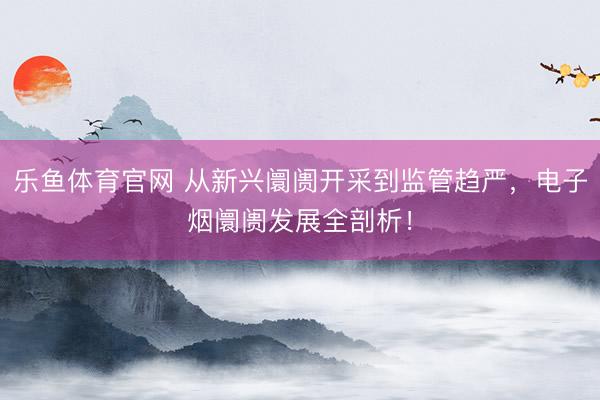 乐鱼体育官网 从新兴阛阓开采到监管趋严，电子烟阛阓发展全剖析！