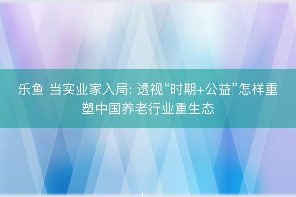 乐鱼 当实业家入局: 透视“时期+公益”怎样重塑中国养老行业重生态