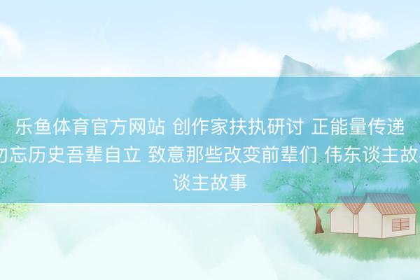 乐鱼体育官方网站 创作家扶执研讨 正能量传递 勿忘历史吾辈自立 致意那些改变前辈们 伟东谈主故事