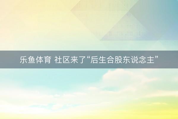 乐鱼体育 社区来了“后生合股东说念主”