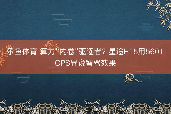 乐鱼体育 算力“内卷”驱逐者? 星途ET5用560TOPS界说智驾效果