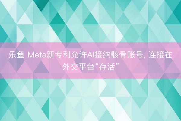 乐鱼 Meta新专利允许AI接纳骸骨账号, 连接在外交平台“存活”