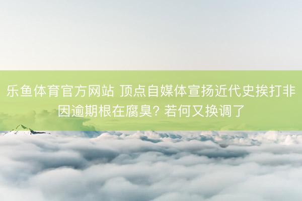 乐鱼体育官方网站 顶点自媒体宣扬近代史挨打非因逾期根在腐臭? 若何又换调了