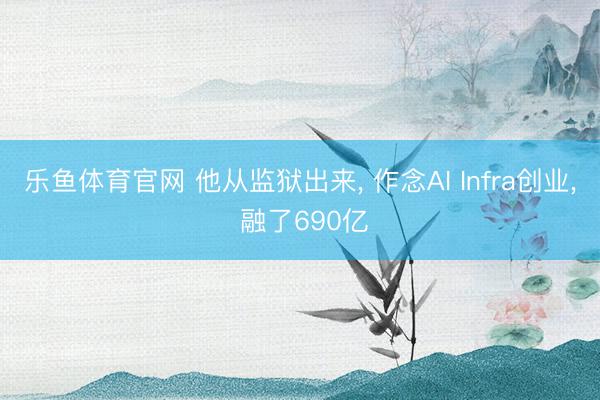 乐鱼体育官网 他从监狱出来, 作念AI Infra创业, 融了690亿