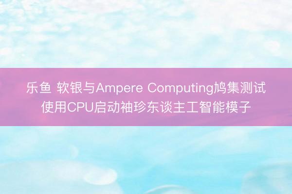 乐鱼 软银与Ampere Computing鸠集测试使用CPU启动袖珍东谈主工智能模子