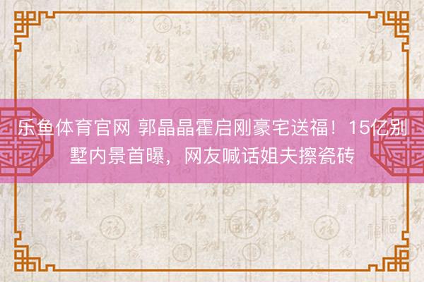 乐鱼体育官网 郭晶晶霍启刚豪宅送福！15亿别墅内景首曝，网友喊话姐夫擦瓷砖
