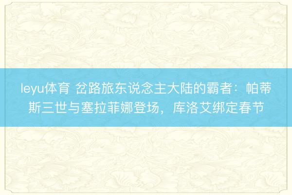 leyu体育 岔路旅东说念主大陆的霸者：帕蒂斯三世与塞拉菲娜登场，库洛艾绑定春节