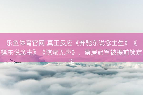 乐鱼体育官网 真正反应《奔驰东说念主生》《镖东说念主》《惊蛰无声》，票房冠军被提前锁定