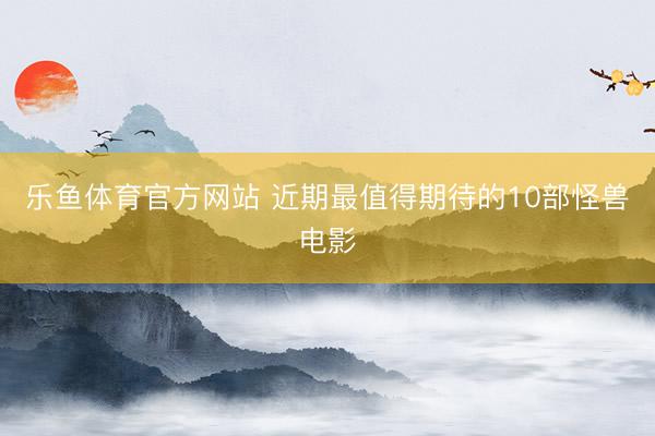 乐鱼体育官方网站 近期最值得期待的10部怪兽电影