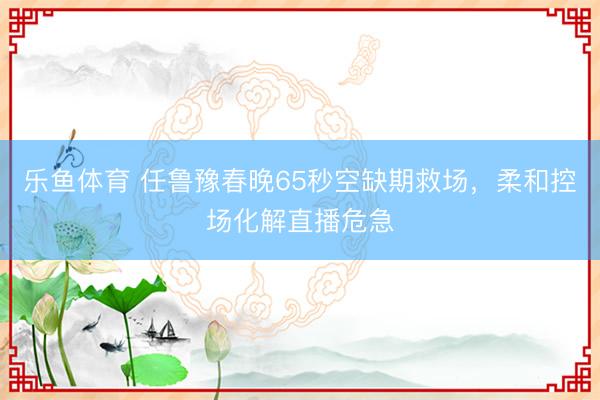 乐鱼体育 任鲁豫春晚65秒空缺期救场，柔和控场化解直播危急