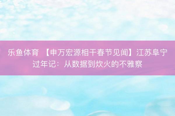 乐鱼体育 【申万宏源相干春节见闻】江苏阜宁过年记：从数据到炊火的不雅察