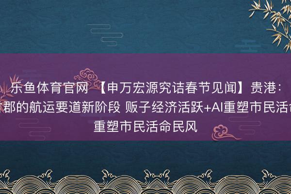 乐鱼体育官网 【申万宏源究诘春节见闻】贵港:南疆古郡的航运要道新阶段 贩子经济活跃+AI重塑市民活命民风