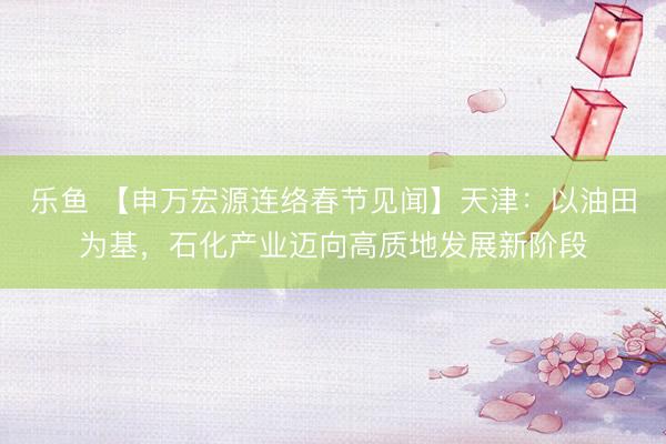 乐鱼 【申万宏源连络春节见闻】天津:以油田为基,石化产业迈向高质地发展新阶段