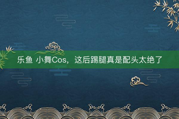 乐鱼 小舞Cos，这后踢腿真是配头太绝了