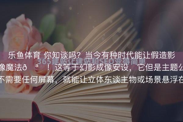 乐鱼体育 你知谈吗?当今有种时代能让假造影像“站”在你眼前,几乎像魔法🪄!这等于幻影成像安设,它但是主题公园里的新晋明星。它不需要任何屏幕,就能让立体东谈主物或场景悬浮在空中,看起来至极果真。它的旨趣其实很意思,浅陋说等于行使光学错觉和精密筹画。通过将实景模子和假造影像好意思妙不绝,再配...