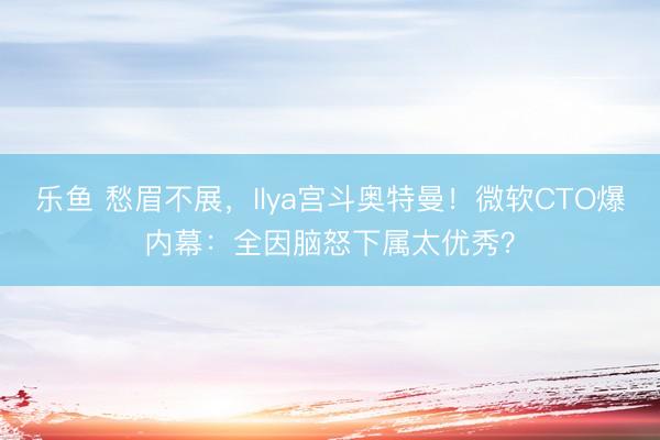 乐鱼 愁眉不展，Ilya宫斗奥特曼！微软CTO爆内幕：全因脑怒下属太优秀？