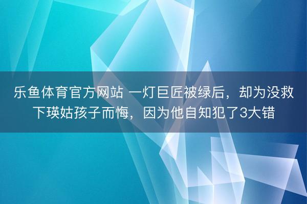 乐鱼体育官方网站 一灯巨匠被绿后，却为没救下瑛姑孩子而悔，因为他自知犯了3大错