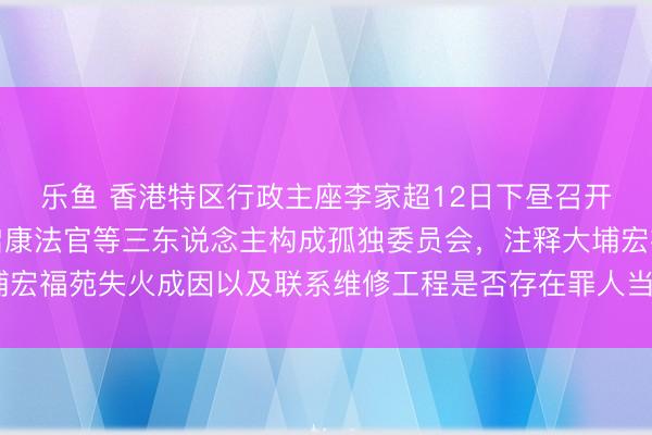 乐鱼 香港特区行政主座李家超12日下昼召开记者会文牍,委任陆启康法官等三东说念主构成孤独委员会,注释大埔宏福苑失火成因以及联系维修工程是否存在罪人当作,9个月内完成论说