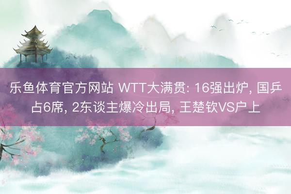 乐鱼体育官方网站 WTT大满贯: 16强出炉， 国乒占6席， 2东谈主爆冷出局， 王楚钦VS户上