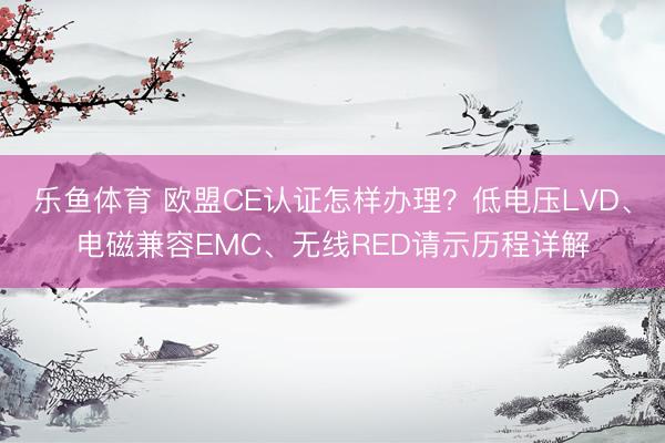 乐鱼体育 欧盟CE认证怎样办理？低电压LVD、电磁兼容EMC、无线RED请示历程详解