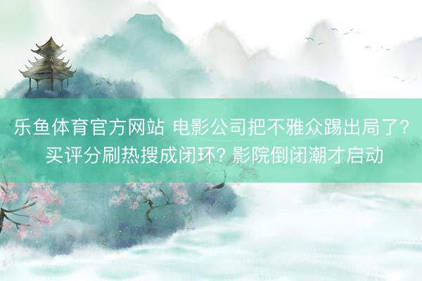乐鱼体育官方网站 电影公司把不雅众踢出局了? 买评分刷热搜成闭环? 影院倒闭潮才启动