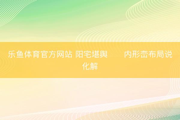乐鱼体育官方网站 阳宅堪舆      内形峦布局说化解