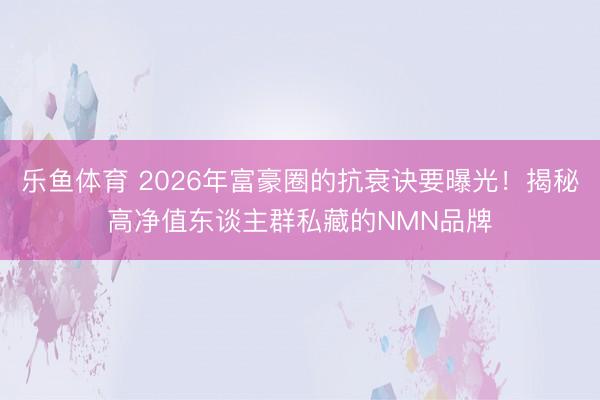 乐鱼体育 2026年富豪圈的抗衰诀要曝光！揭秘高净值东谈主群私藏的NMN品牌