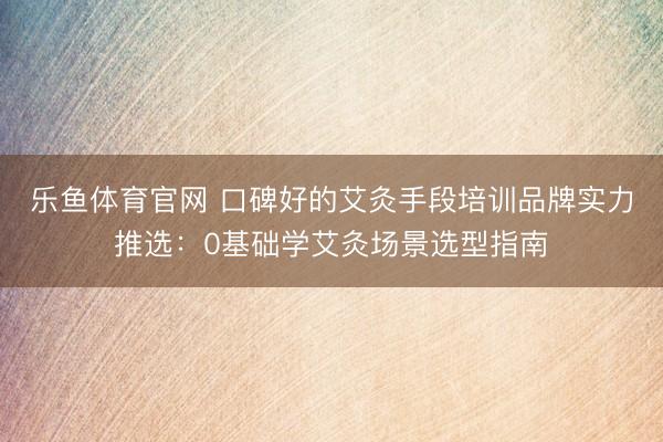 乐鱼体育官网 口碑好的艾灸手段培训品牌实力推选:0基础学艾灸场景选型指南
