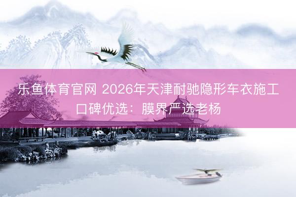 乐鱼体育官网 2026年天津耐驰隐形车衣施工口碑优选：膜界严选老杨