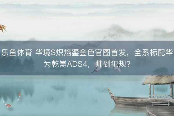 乐鱼体育 华境S炽焰鎏金色官图首发，全系标配华为乾崑ADS4，帅到犯规？