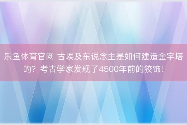 乐鱼体育官网 古埃及东说念主是如何建造金字塔的?考古学家发现了4500年前的狡饰!