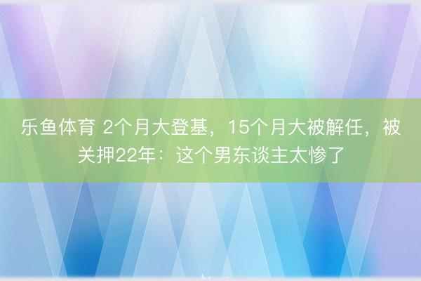 乐鱼体育 2个月大登基，15个月大被解任，被关押22年：这个男东谈主太惨了