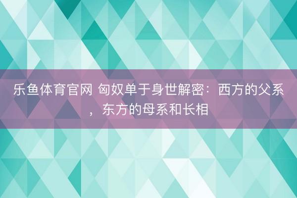 乐鱼体育官网 匈奴单于身世解密:西方的父系,东方的母系和长相