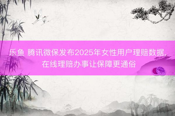 乐鱼 腾讯微保发布2025年女性用户理赔数据， 在线理赔办事让保障更通俗