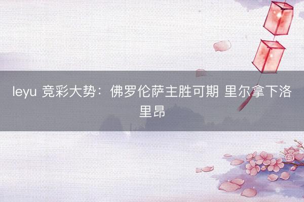 leyu 竞彩大势：佛罗伦萨主胜可期 里尔拿下洛里昂