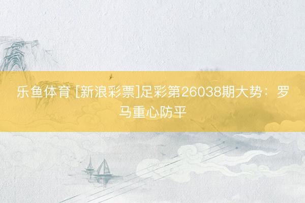 乐鱼体育 [新浪彩票]足彩第26038期大势：罗马重心防平