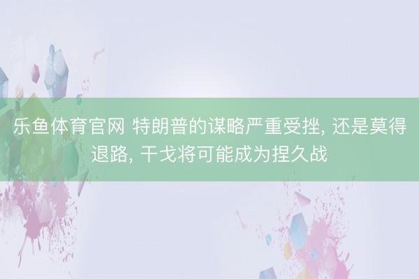 乐鱼体育官网 特朗普的谋略严重受挫， 还是莫得退路， 干戈将可能成为捏久战