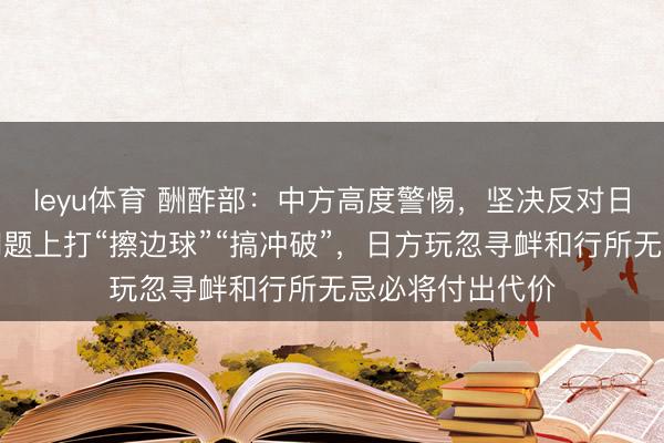 leyu体育 酬酢部：中方高度警惕，坚决反对日方妄图在台湾问题上打“擦边球”“搞冲破”，日方玩忽寻衅和行所无忌必将付出代价