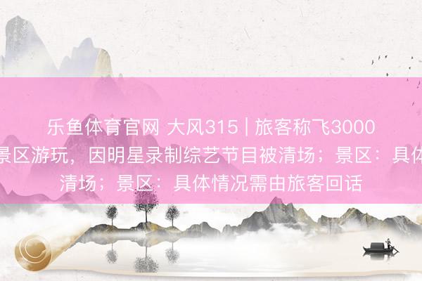 乐鱼体育官网 大风315 | 旅客称飞3000公里在西双版纳一景区游玩，因明星录制综艺节目被清场；景区：具体情况需由旅客回话
